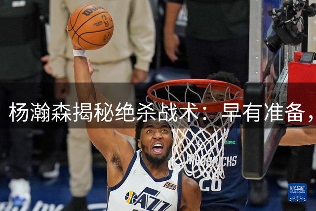 杨瀚森揭秘绝杀战术：早有准备，训练到位成功执行